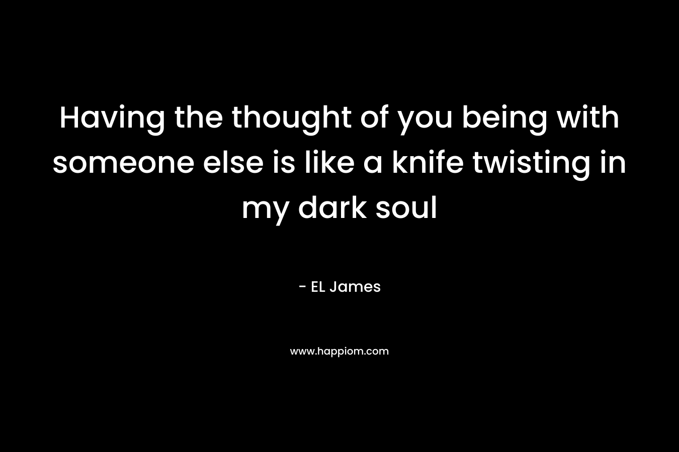 Having the thought of you being with someone else is like a knife twisting in my dark soul – EL James