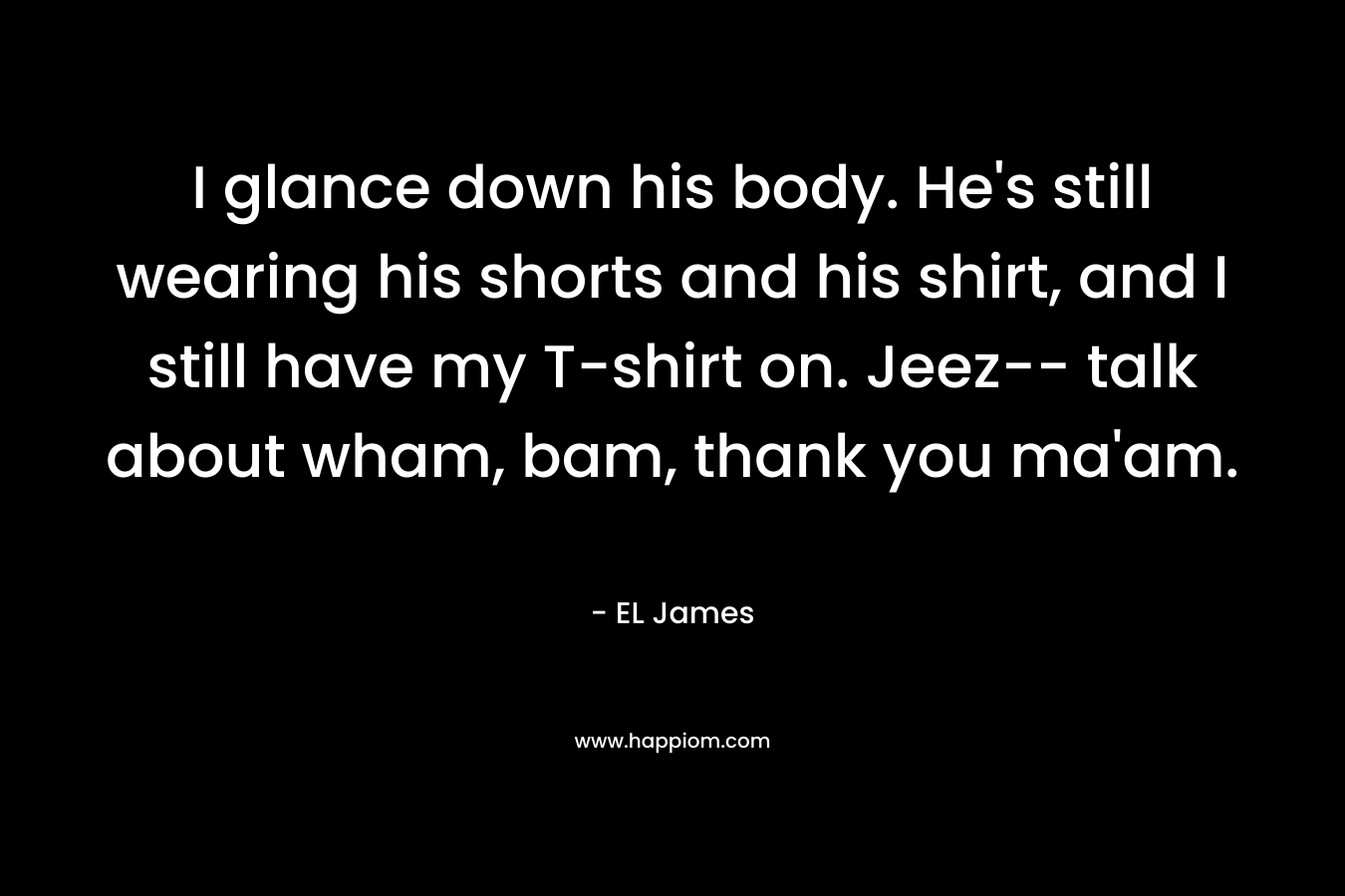 I glance down his body. He’s still wearing his shorts and his shirt, and I still have my T-shirt on. Jeez– talk about wham, bam, thank you ma’am. – EL James