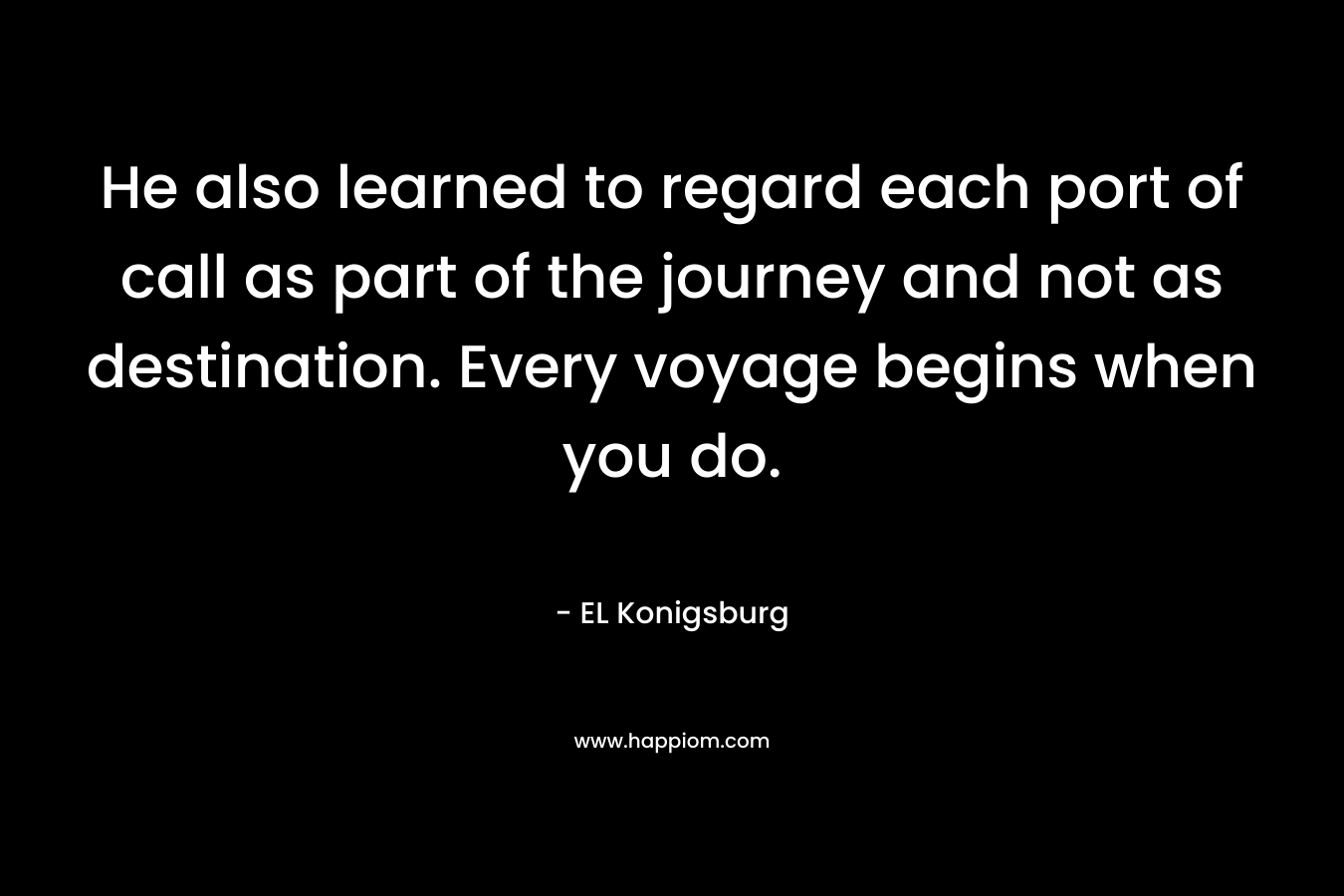 He also learned to regard each port of call as part of the journey and not as destination. Every voyage begins when you do. – EL Konigsburg