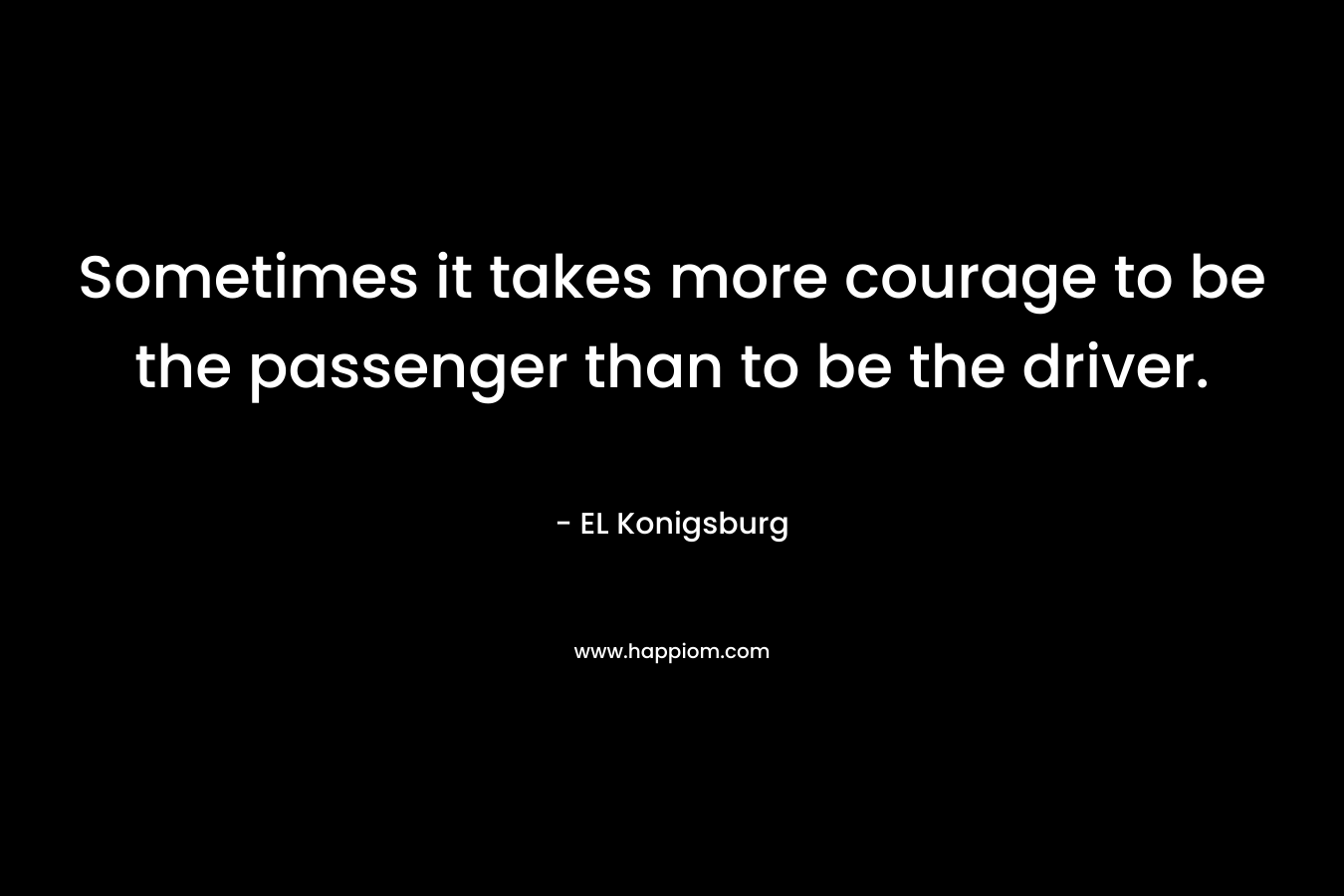 Sometimes it takes more courage to be the passenger than to be the driver. – EL Konigsburg