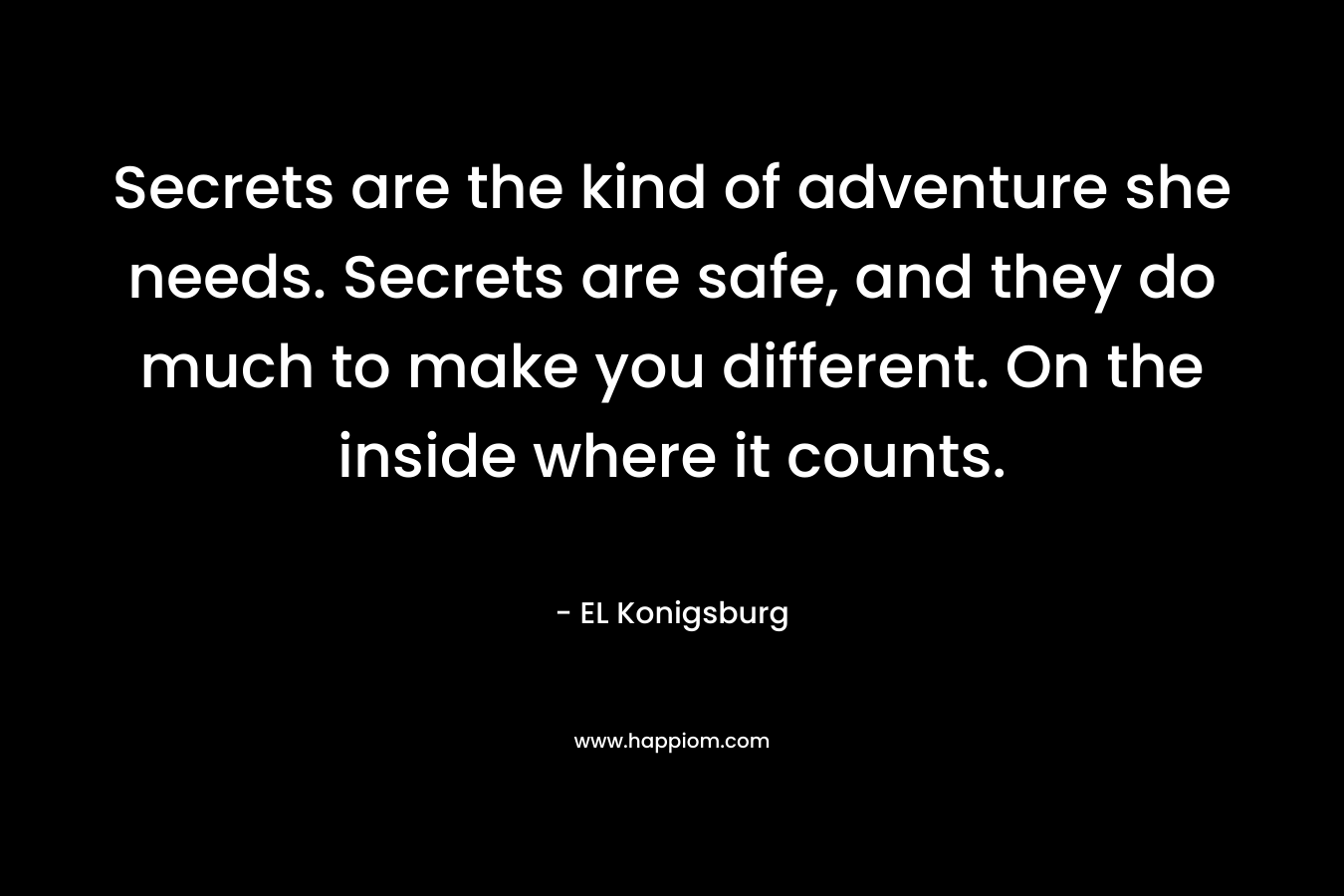 Secrets are the kind of adventure she needs. Secrets are safe, and they do much to make you different. On the inside where it counts. – EL Konigsburg