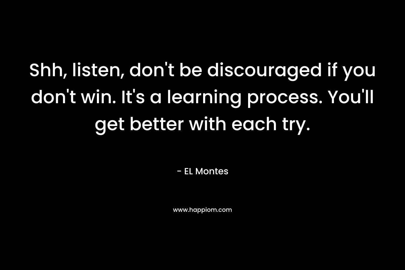 Shh, listen, don’t be discouraged if you don’t win. It’s a learning process. You’ll get better with each try. – EL Montes