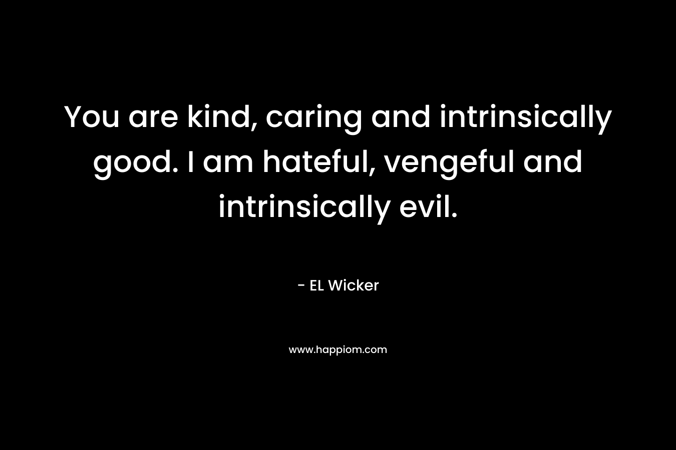 You are kind, caring and intrinsically good. I am hateful, vengeful and intrinsically evil.