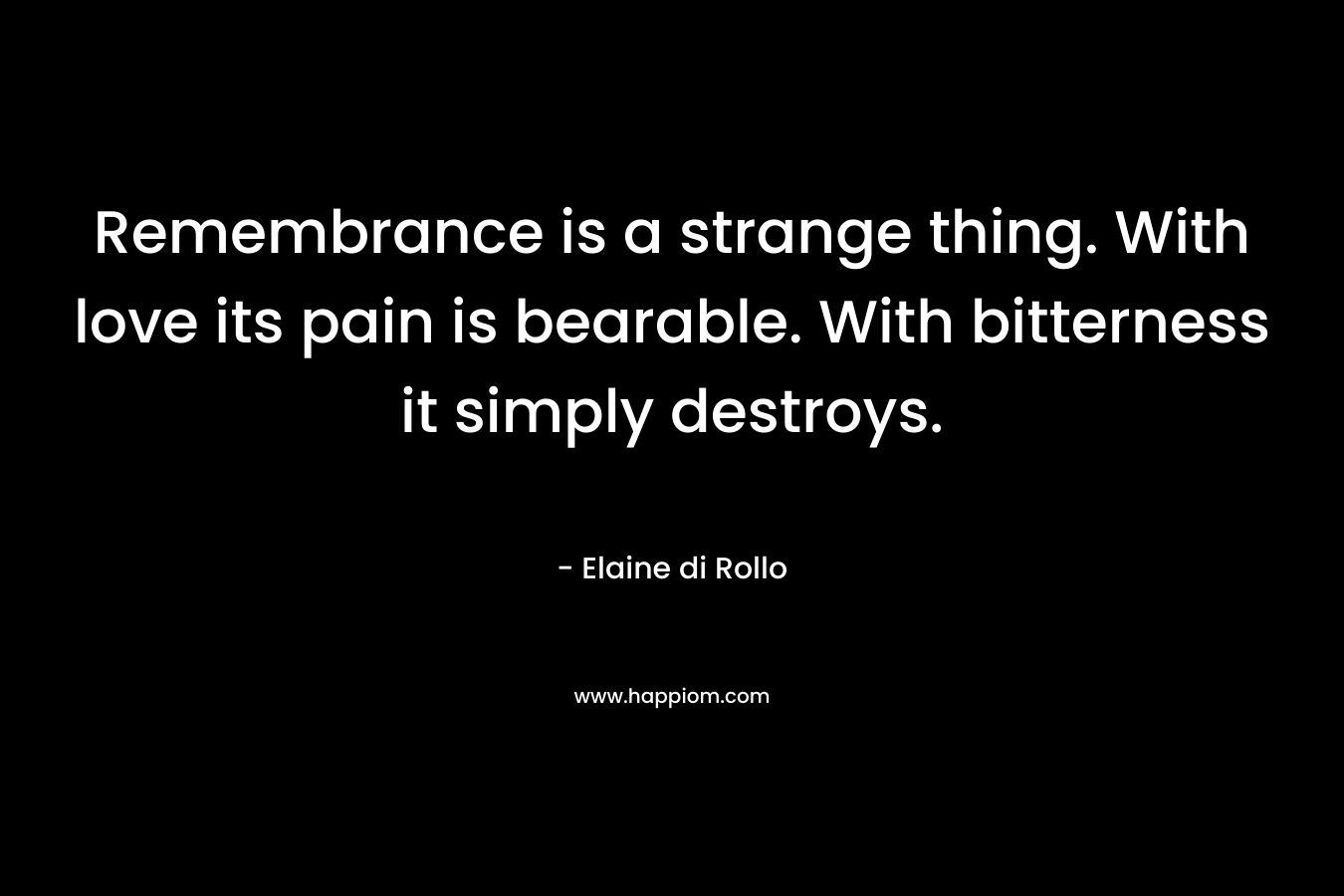Remembrance is a strange thing. With love its pain is bearable. With bitterness it simply destroys. – Elaine di Rollo