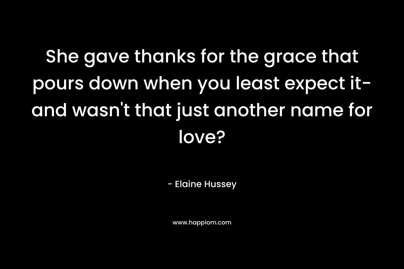 She gave thanks for the grace that pours down when you least expect it-and wasn’t that just another name for love? – Elaine Hussey