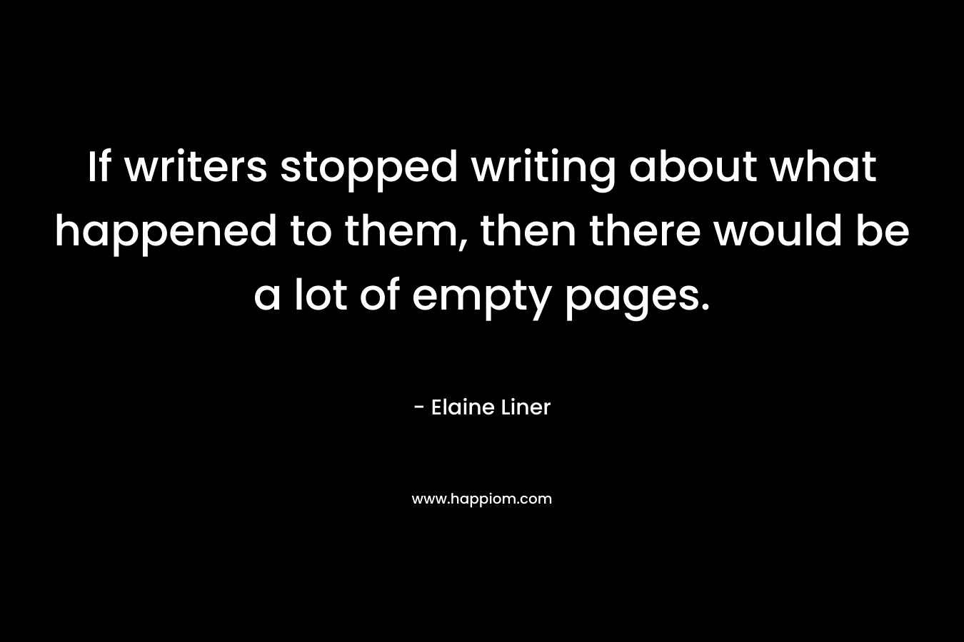 If writers stopped writing about what happened to them, then there would be a lot of empty pages. – Elaine Liner
