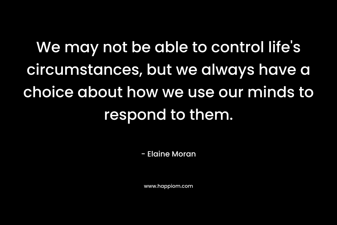We may not be able to control life's circumstances, but we always have a choice about how we use our minds to respond to them.
