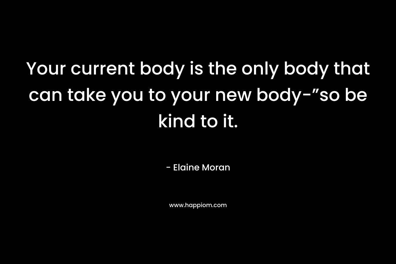 Your current body is the only body that can take you to your new body-”so be kind to it.