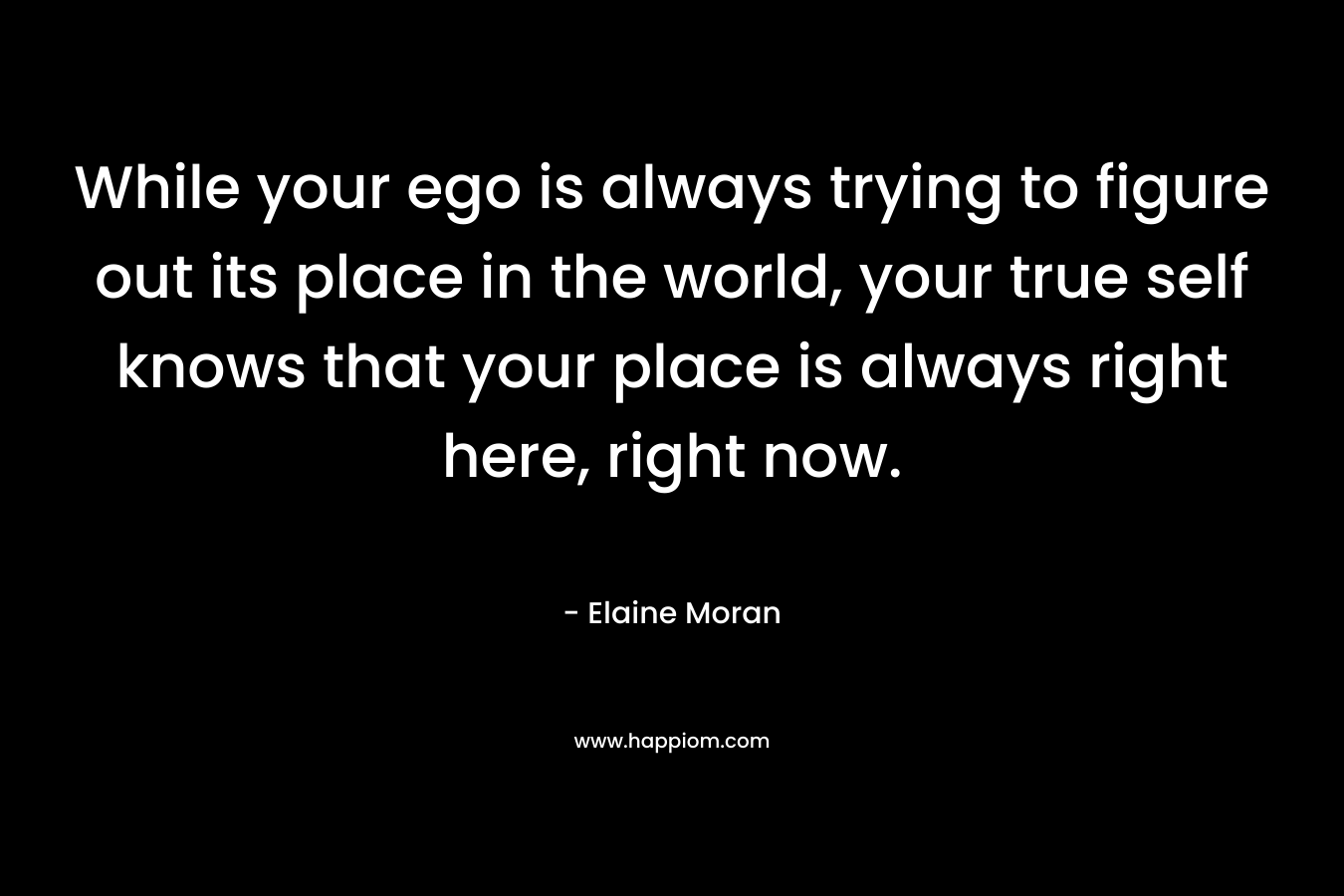 While your ego is always trying to figure out its place in the world, your true self knows that your place is always right here, right now.