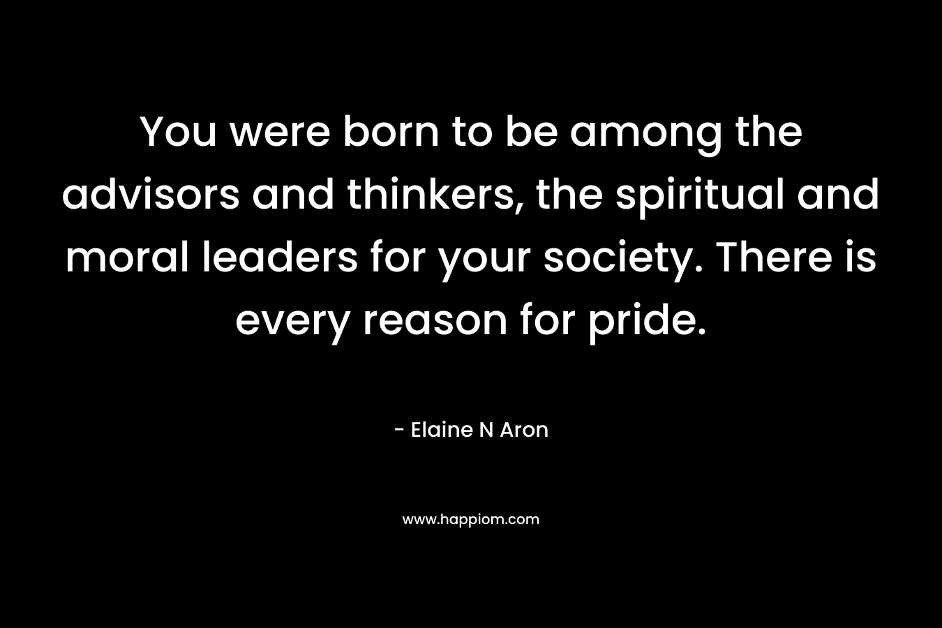 You were born to be among the advisors and thinkers, the spiritual and moral leaders for your society. There is every reason for pride. – Elaine N Aron