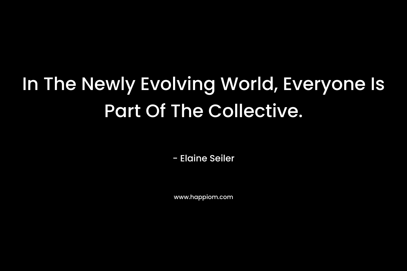 In The Newly Evolving World, Everyone Is Part Of The Collective. – Elaine Seiler