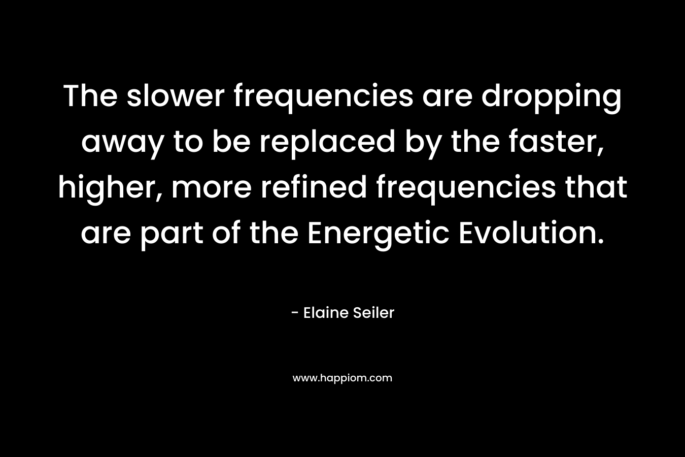The slower frequencies are dropping away to be replaced by the faster, higher, more refined frequencies that are part of the Energetic Evolution. – Elaine Seiler
