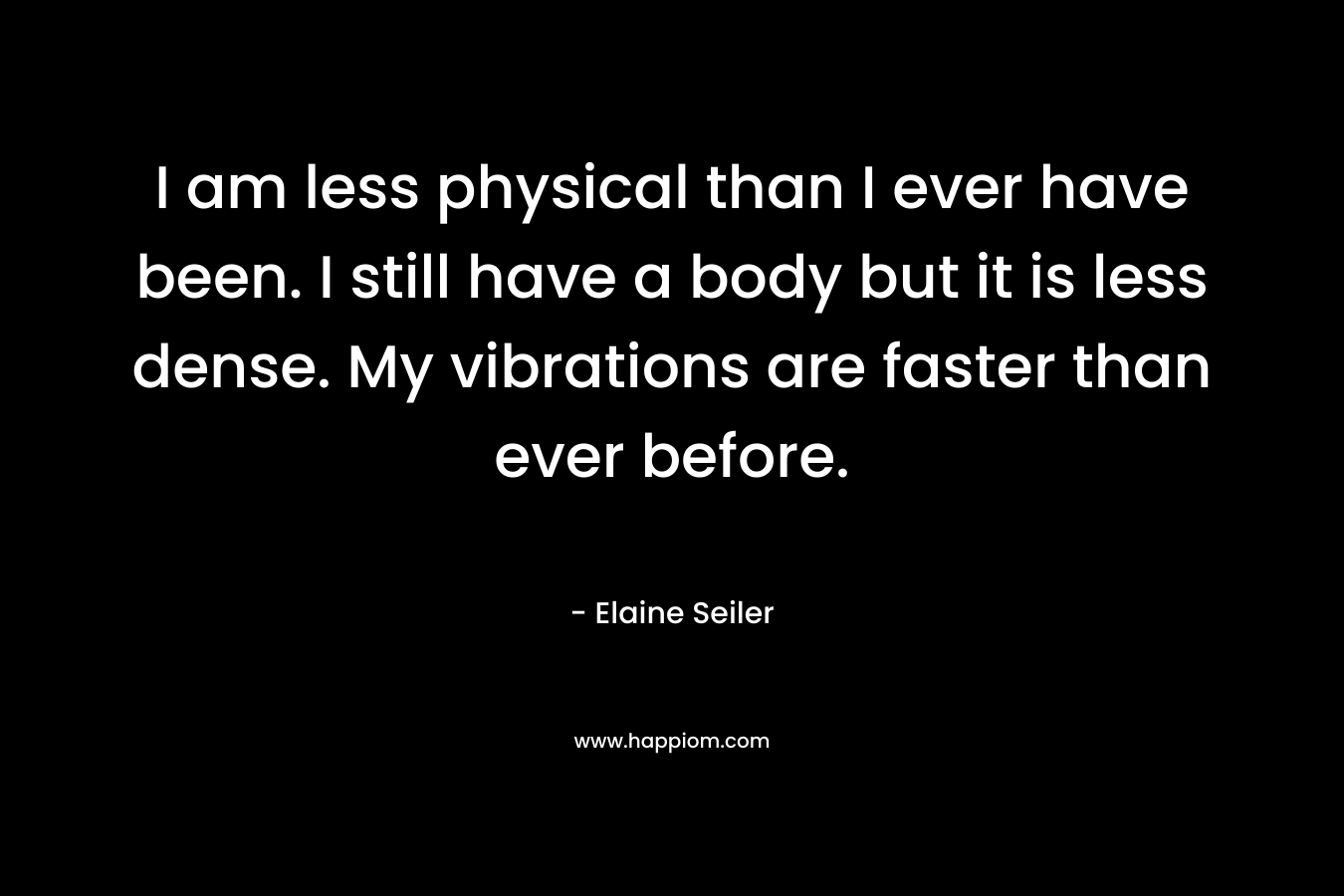 I am less physical than I ever have been. I still have a body but it is less dense. My vibrations are faster than ever before. – Elaine Seiler
