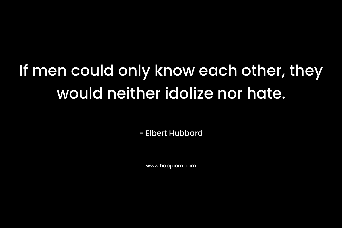 If men could only know each other, they would neither idolize nor hate. – Elbert Hubbard