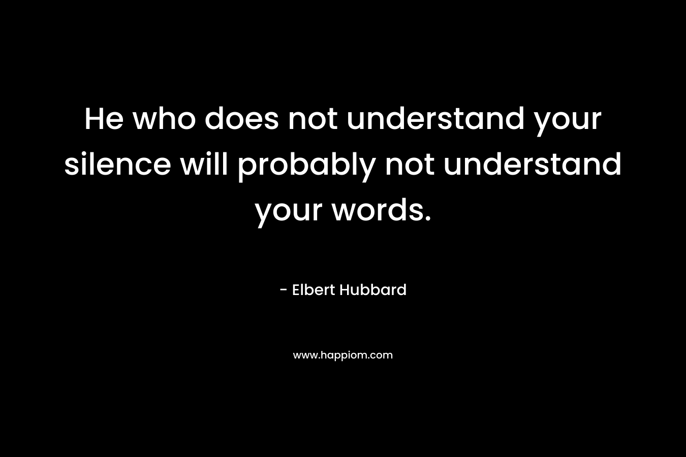 He who does not understand your silence will probably not understand your words. – Elbert Hubbard