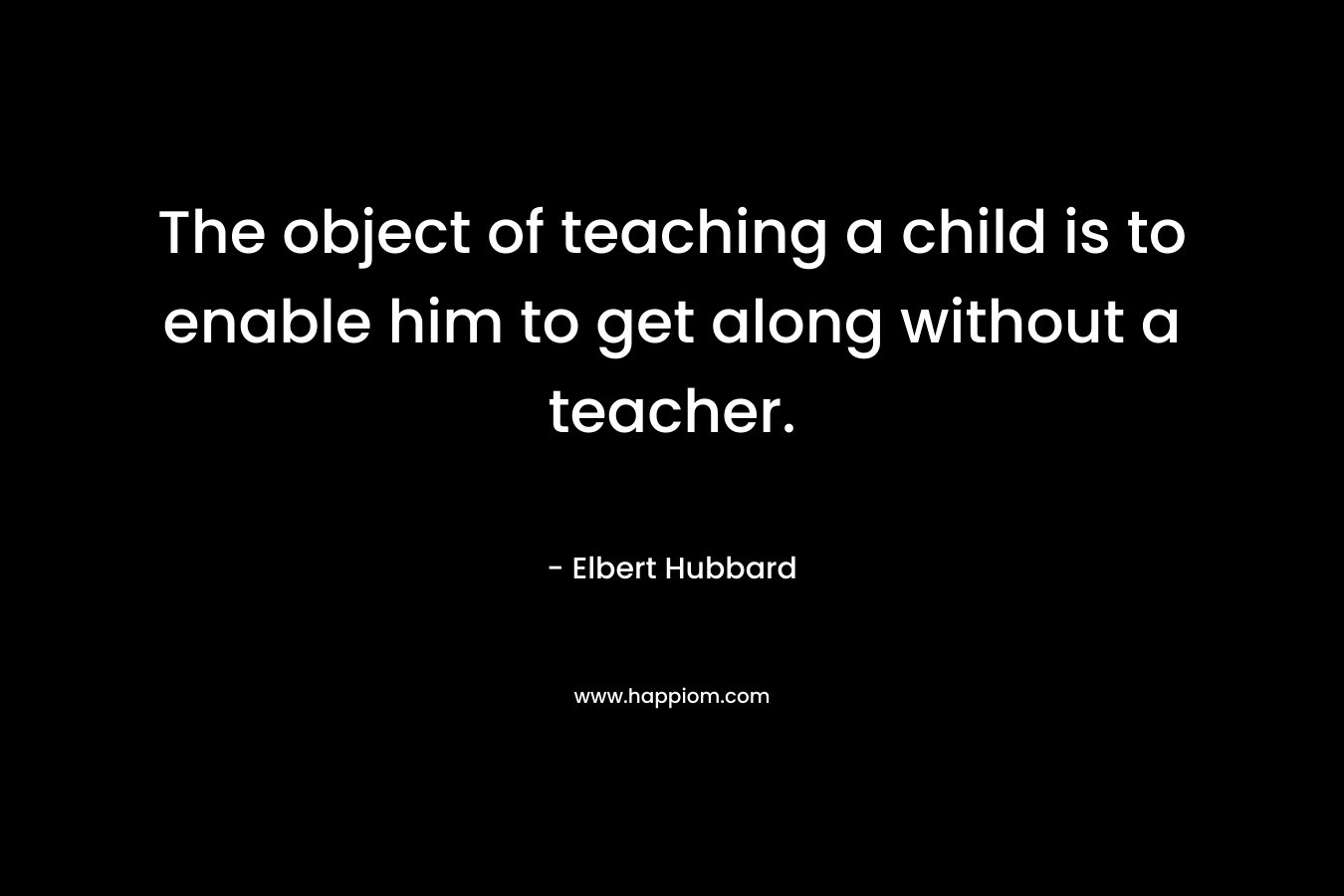 The object of teaching a child is to enable him to get along without a teacher. – Elbert Hubbard
