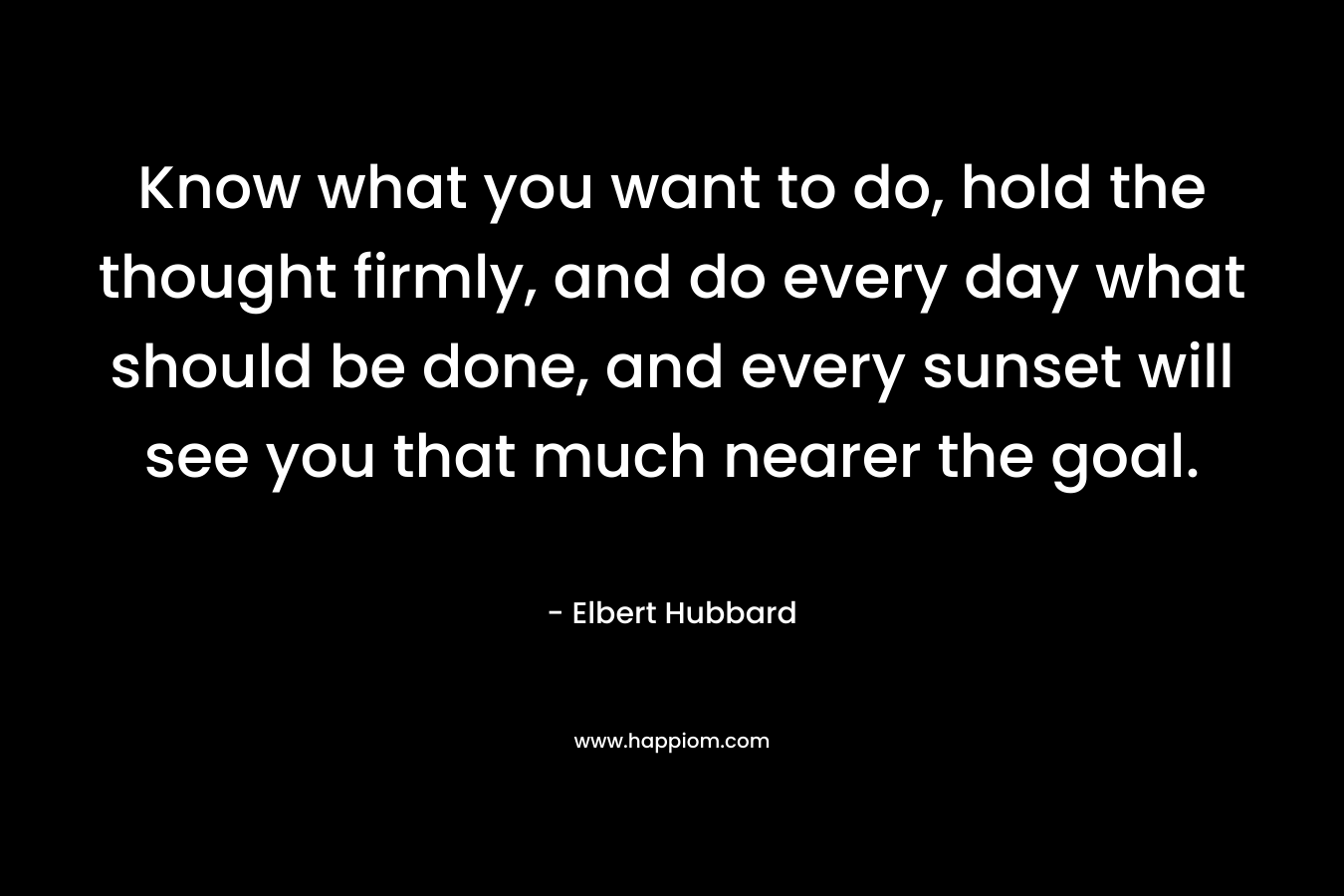 Know what you want to do, hold the thought firmly, and do every day what should be done, and every sunset will see you that much nearer the goal. – Elbert Hubbard