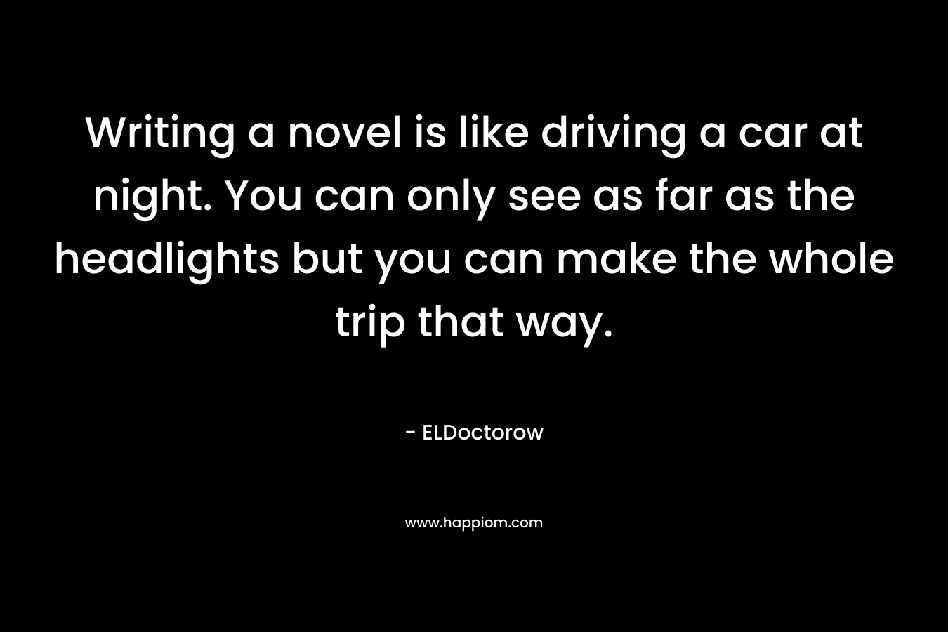 Writing a novel is like driving a car at night. You can only see as far as the headlights but you can make the whole trip that way.
