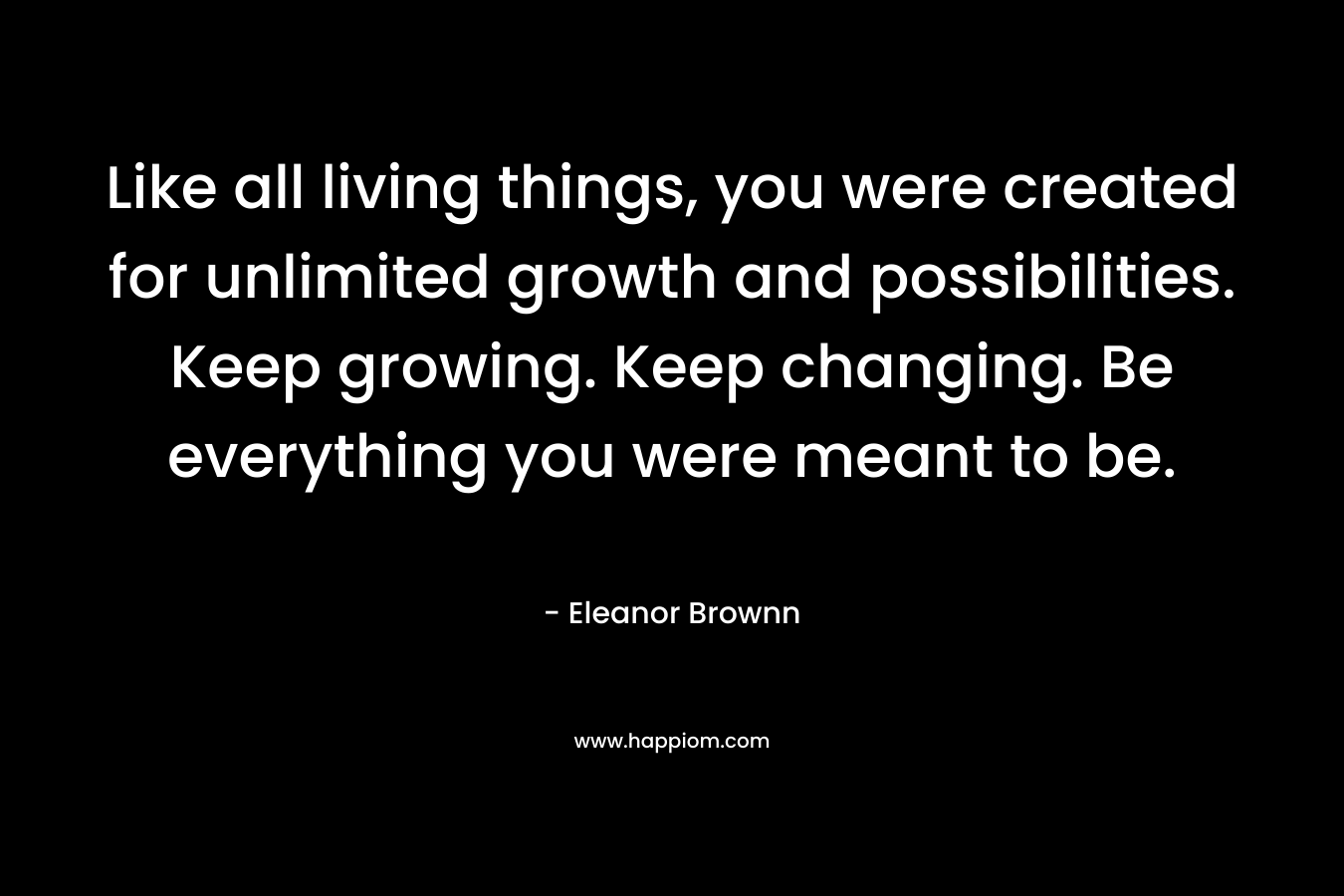 Like all living things, you were created for unlimited growth and possibilities. Keep growing. Keep changing. Be everything you were meant to be. – Eleanor Brownn