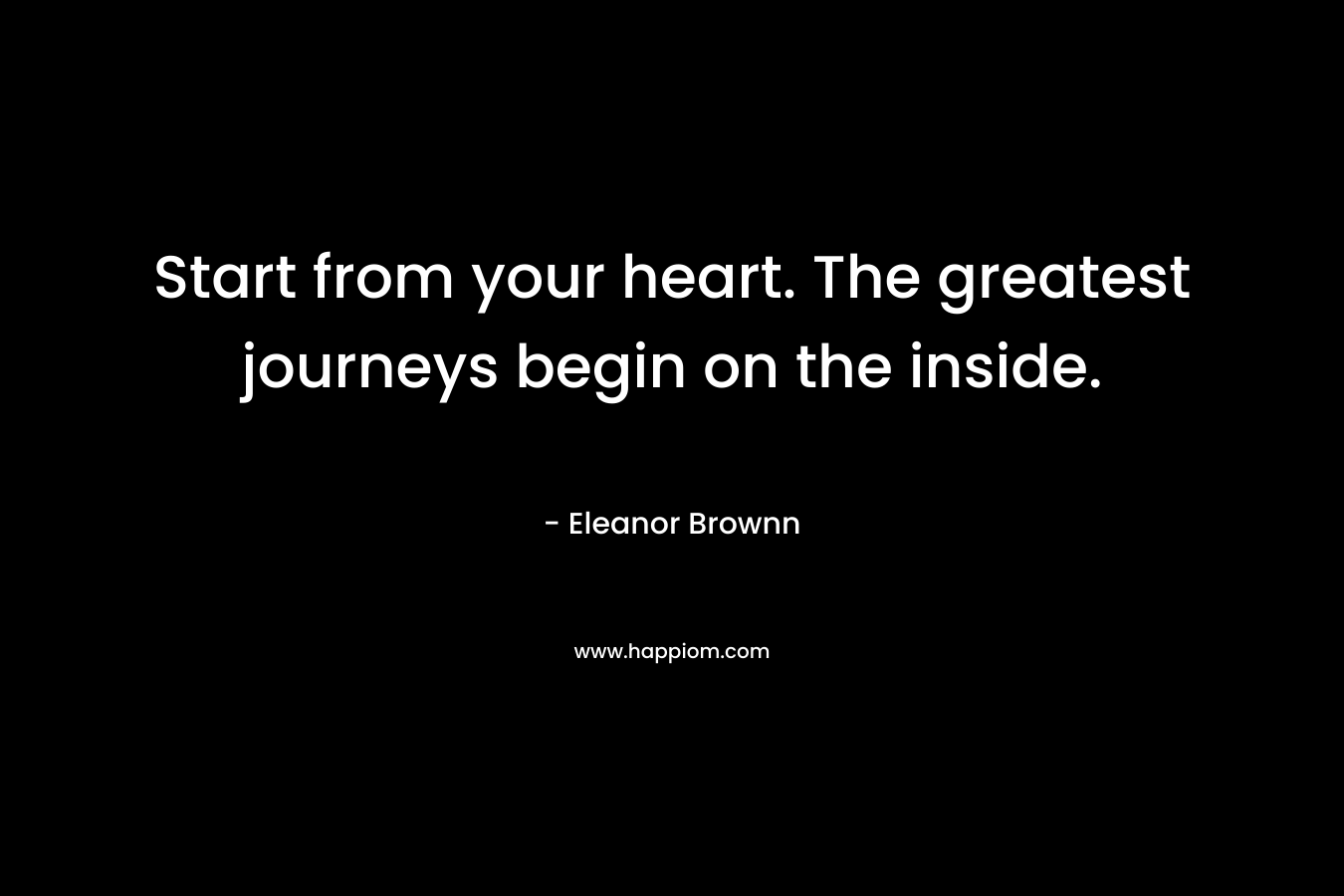 Start from your heart. The greatest journeys begin on the inside. – Eleanor Brownn