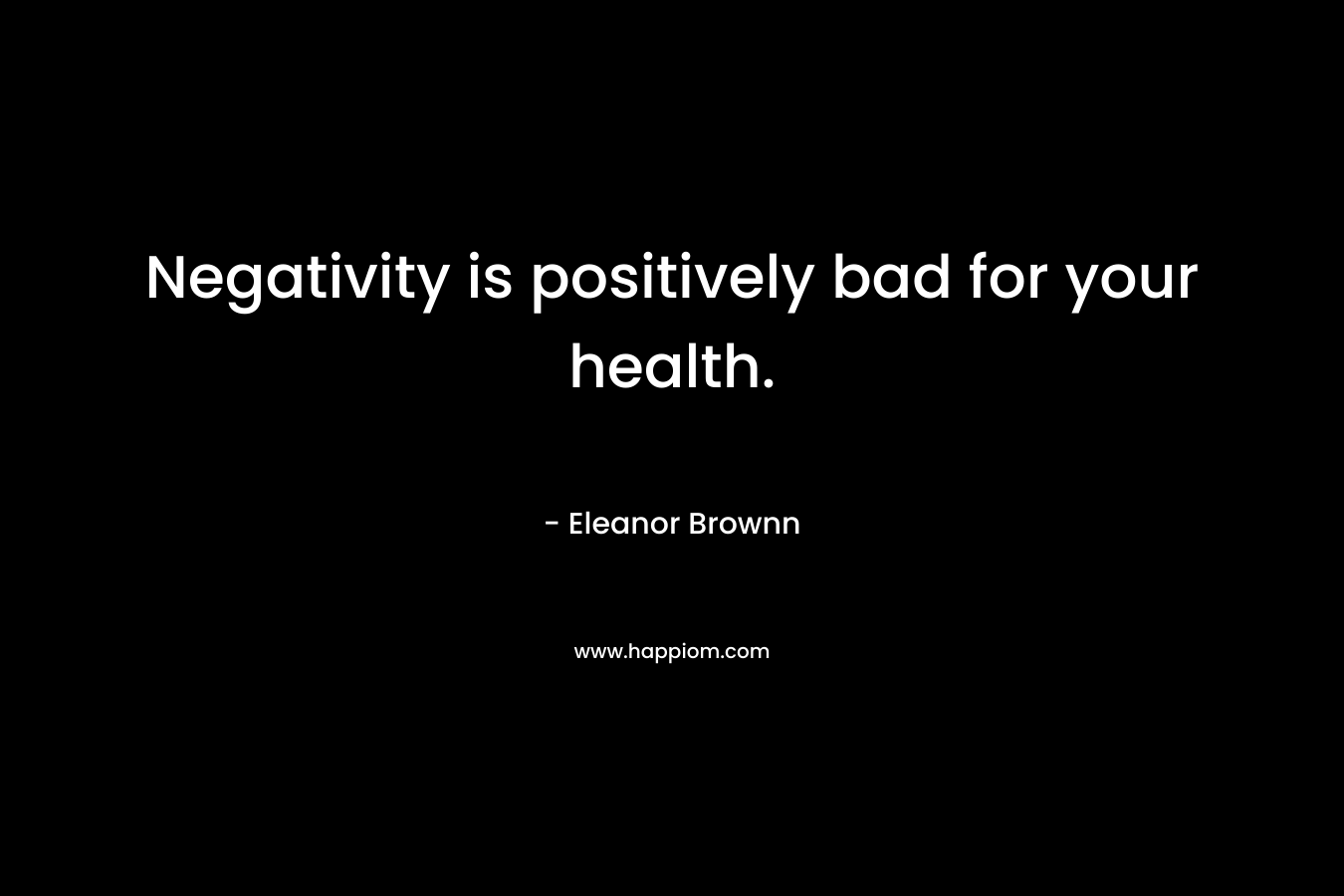 Negativity is positively bad for your health. – Eleanor Brownn