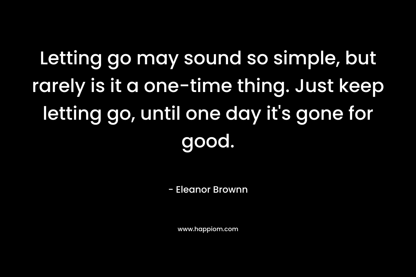 Letting go may sound so simple, but rarely is it a one-time thing. Just keep letting go, until one day it’s gone for good. – Eleanor Brownn