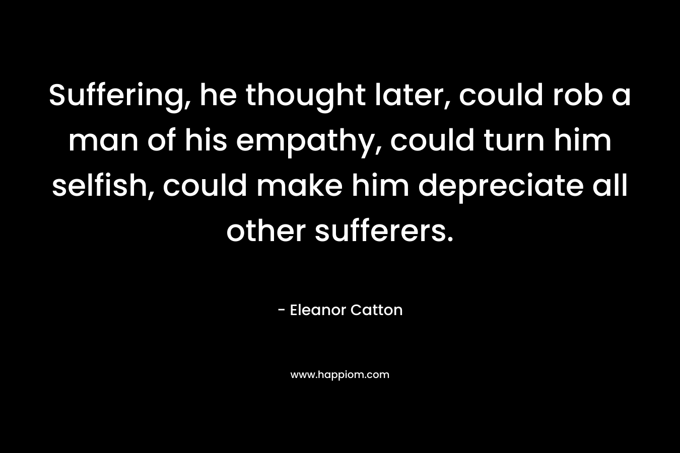 Suffering, he thought later, could rob a man of his empathy, could turn him selfish, could make him depreciate all other sufferers. – Eleanor Catton