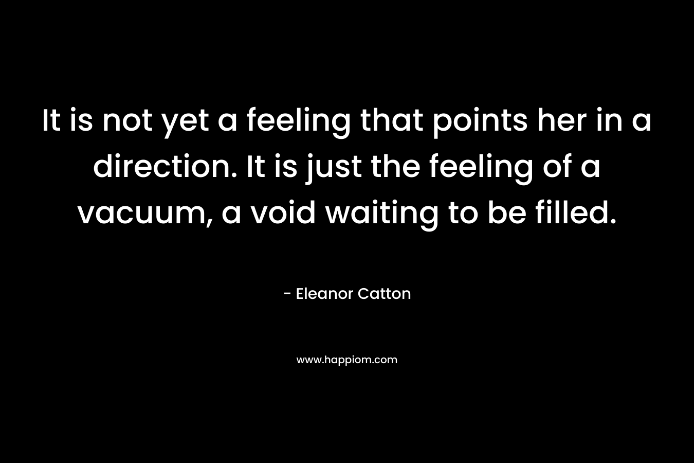 It is not yet a feeling that points her in a direction. It is just the feeling of a vacuum, a void waiting to be filled. – Eleanor Catton