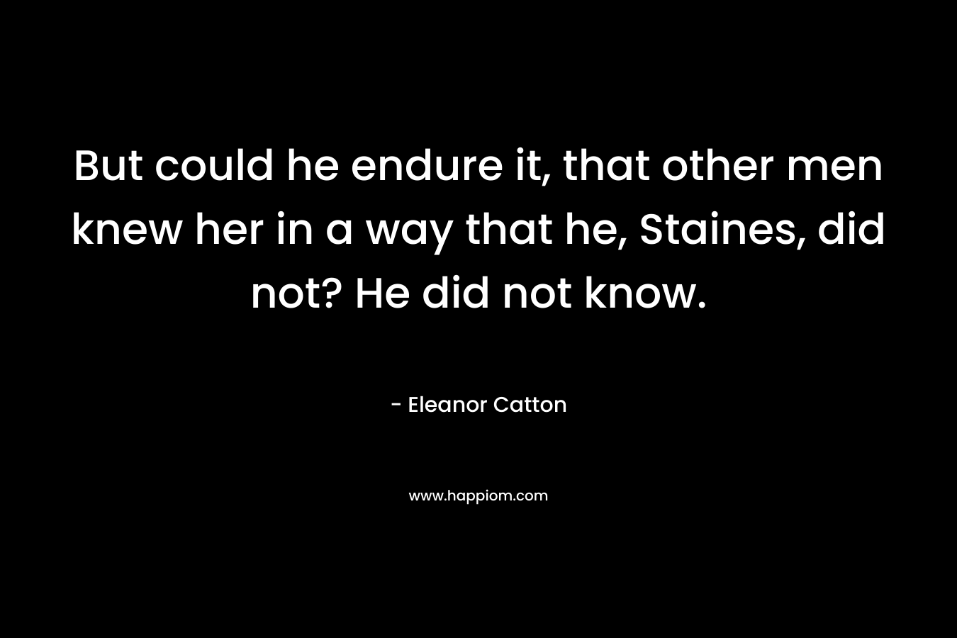 But could he endure it, that other men knew her in a way that he, Staines, did not? He did not know. – Eleanor Catton