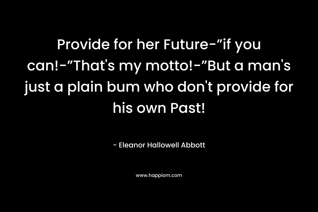 Provide for her Future-”if you can!-”That’s my motto!-”But a man’s just a plain bum who don’t provide for his own Past! – Eleanor Hallowell Abbott