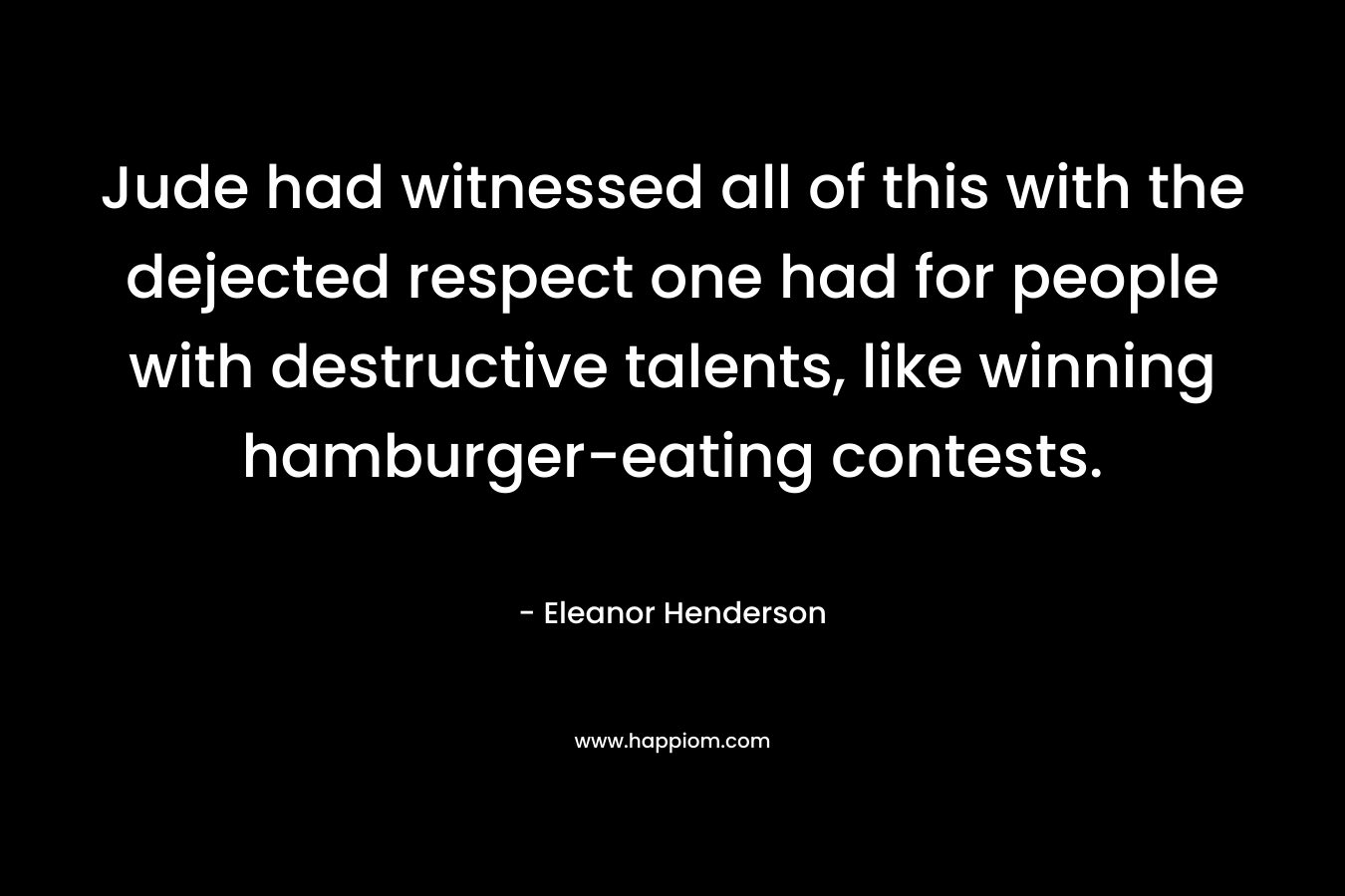 Jude had witnessed all of this with the dejected respect one had for people with destructive talents, like winning hamburger-eating contests. – Eleanor Henderson