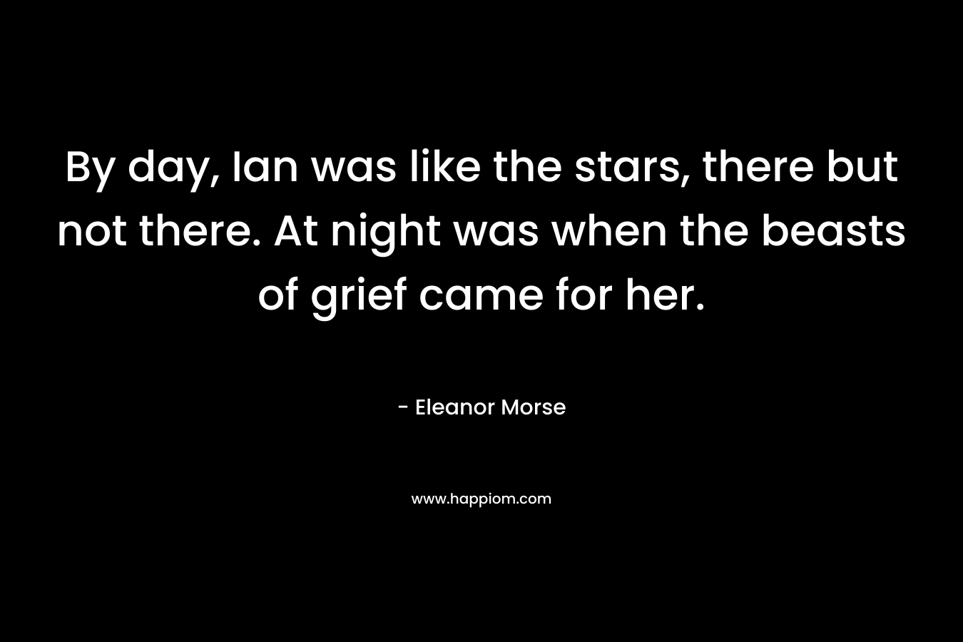 By day, Ian was like the stars, there but not there. At night was when the beasts of grief came for her. – Eleanor Morse