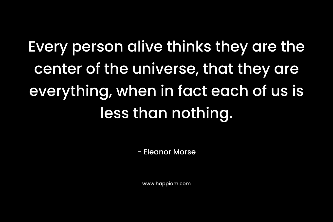 Every person alive thinks they are the center of the universe, that they are everything, when in fact each of us is less than nothing. – Eleanor Morse