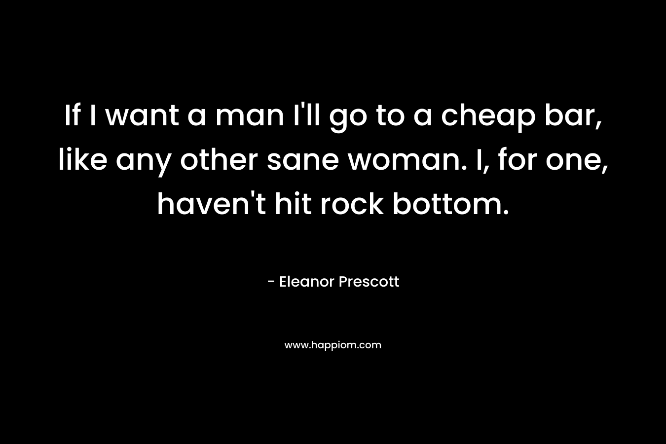 If I want a man I’ll go to a cheap bar, like any other sane woman. I, for one, haven’t hit rock bottom. – Eleanor Prescott