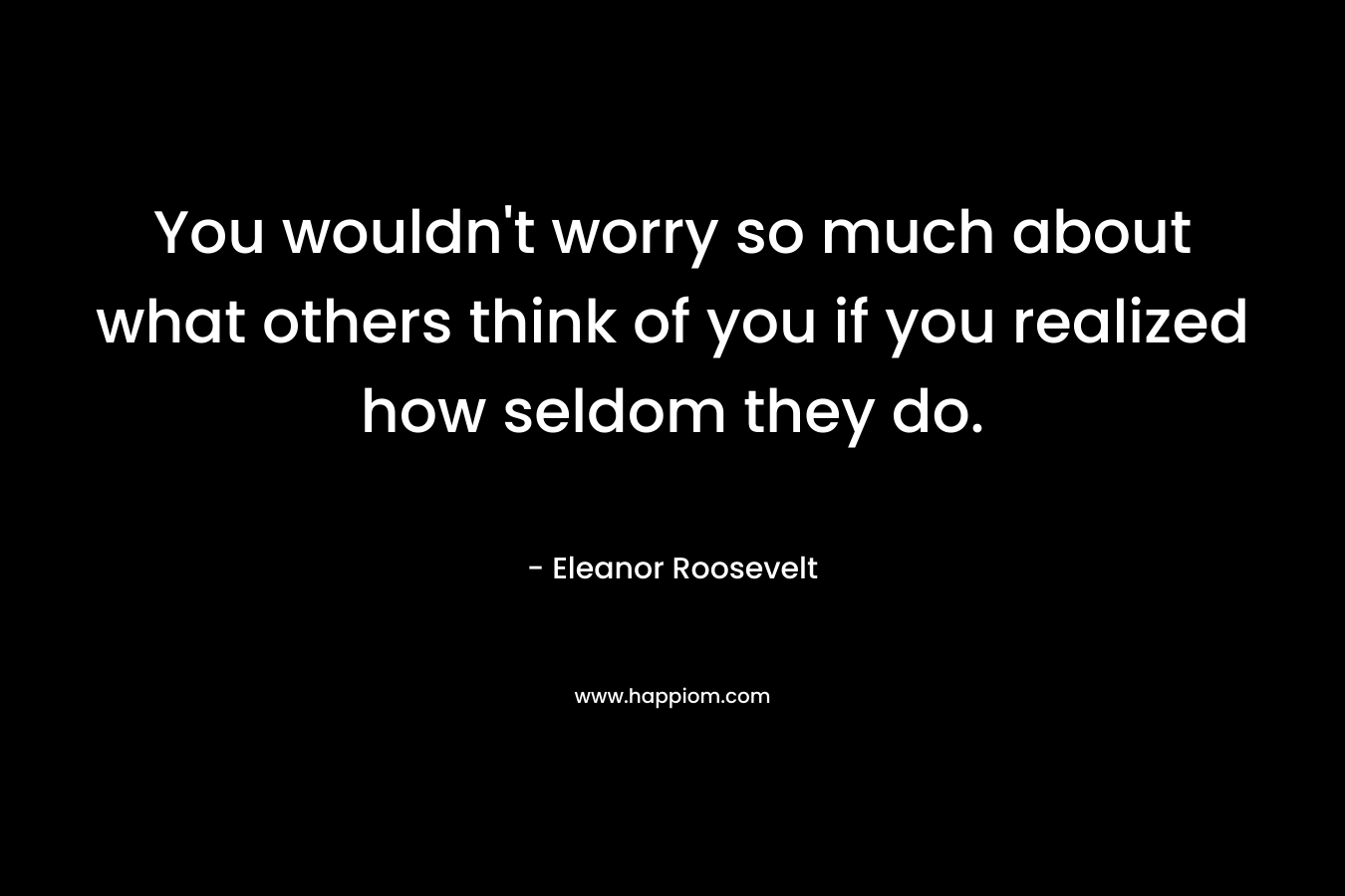 You wouldn’t worry so much about what others think of you if you realized how seldom they do. – Eleanor Roosevelt