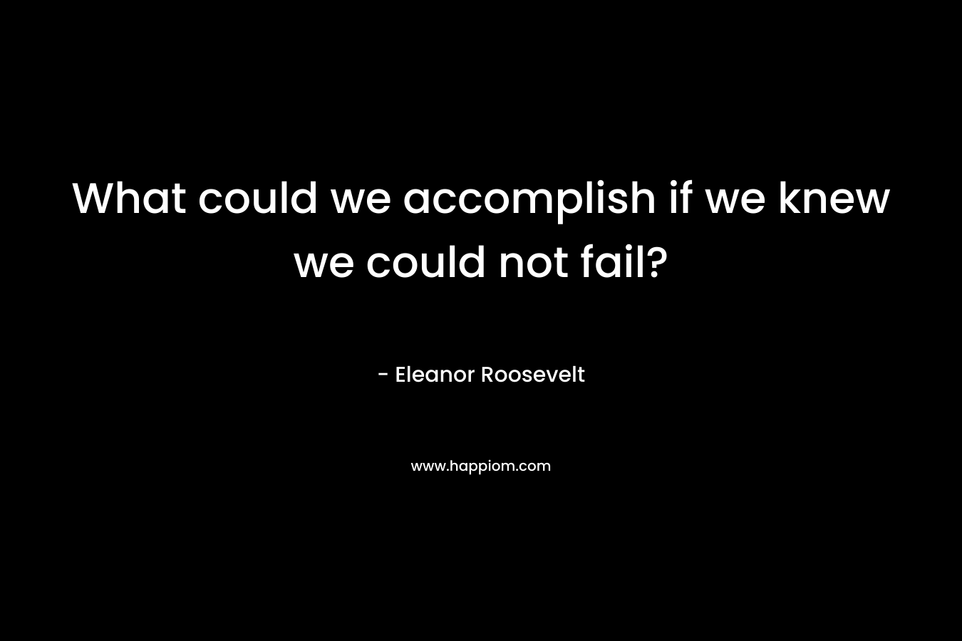 What could we accomplish if we knew we could not fail? – Eleanor Roosevelt