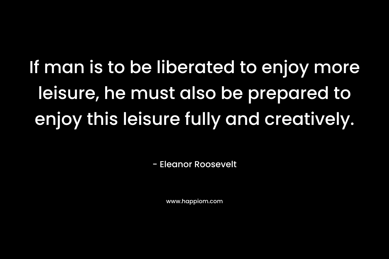 If man is to be liberated to enjoy more leisure, he must also be prepared to enjoy this leisure fully and creatively. – Eleanor Roosevelt