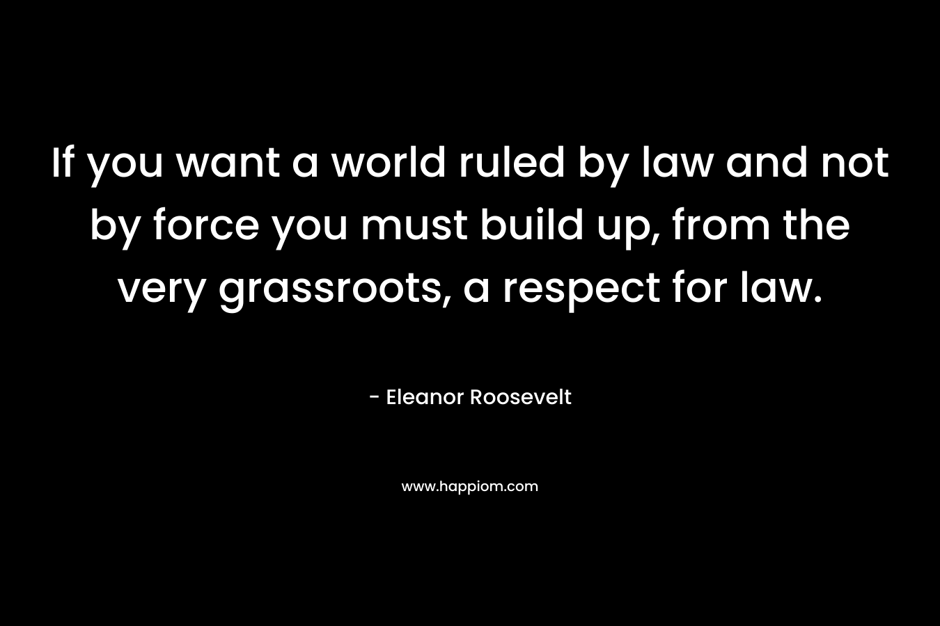 If you want a world ruled by law and not by force you must build up, from the very grassroots, a respect for law. – Eleanor Roosevelt