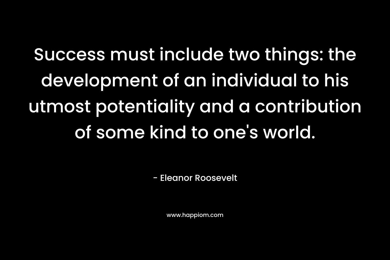 Success must include two things: the development of an individual to his utmost potentiality and a contribution of some kind to one’s world. – Eleanor Roosevelt