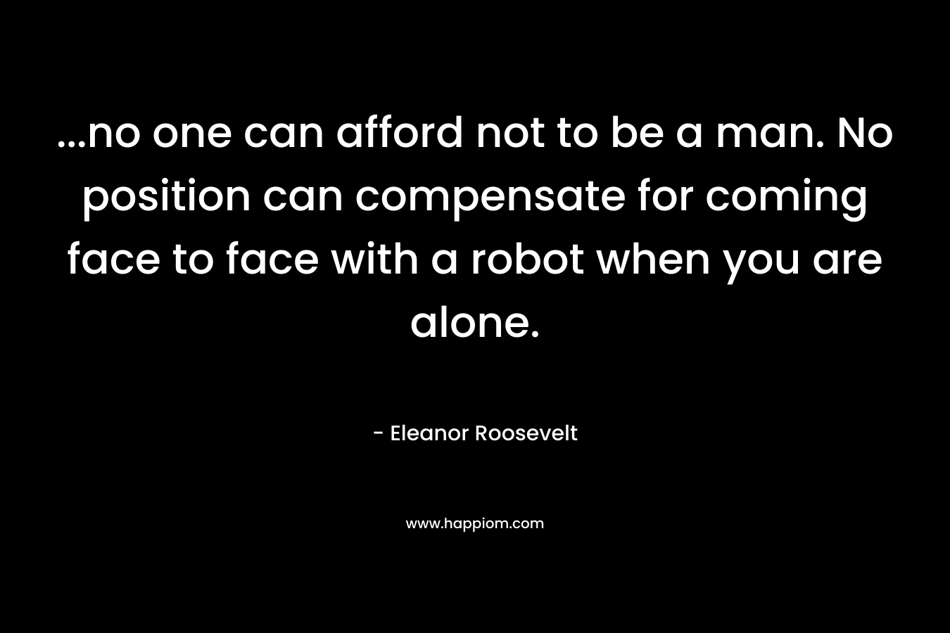 …no one can afford not to be a man. No position can compensate for coming face to face with a robot when you are alone. – Eleanor Roosevelt