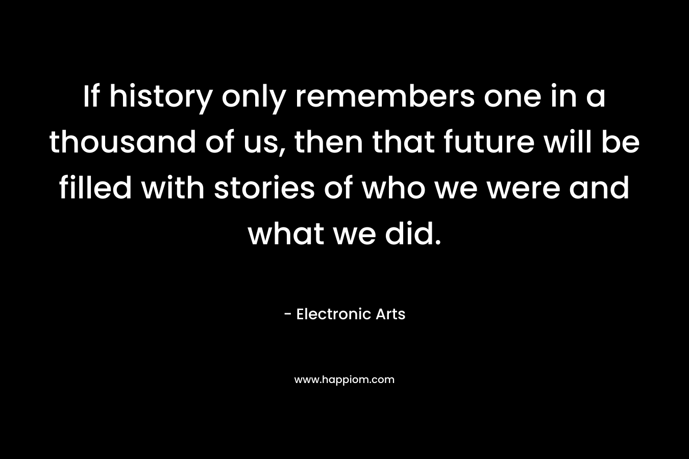 If history only remembers one in a thousand of us, then that future will be filled with stories of who we were and what we did.