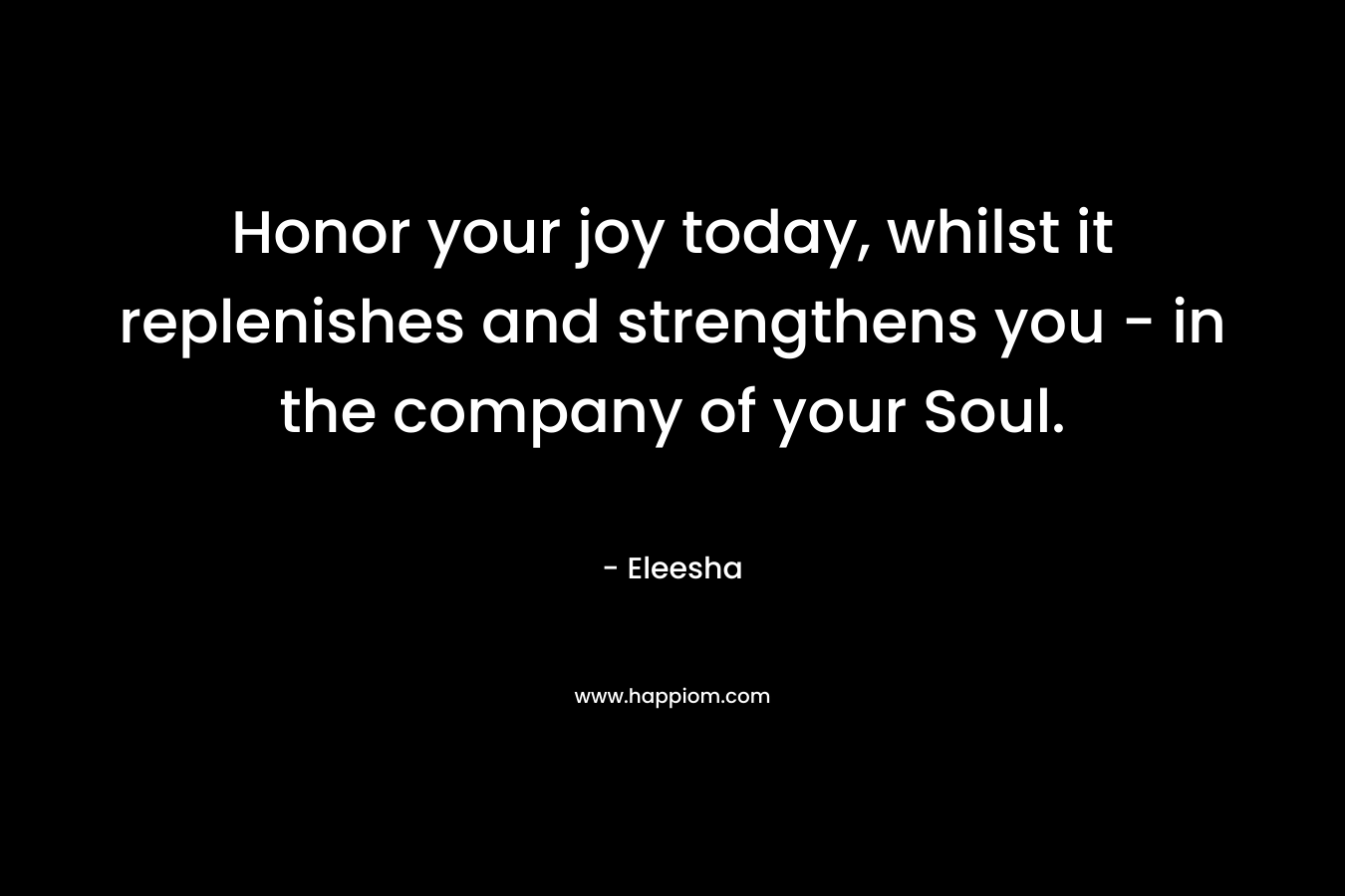 Honor your joy today, whilst it replenishes and strengthens you – in the company of your Soul. – Eleesha