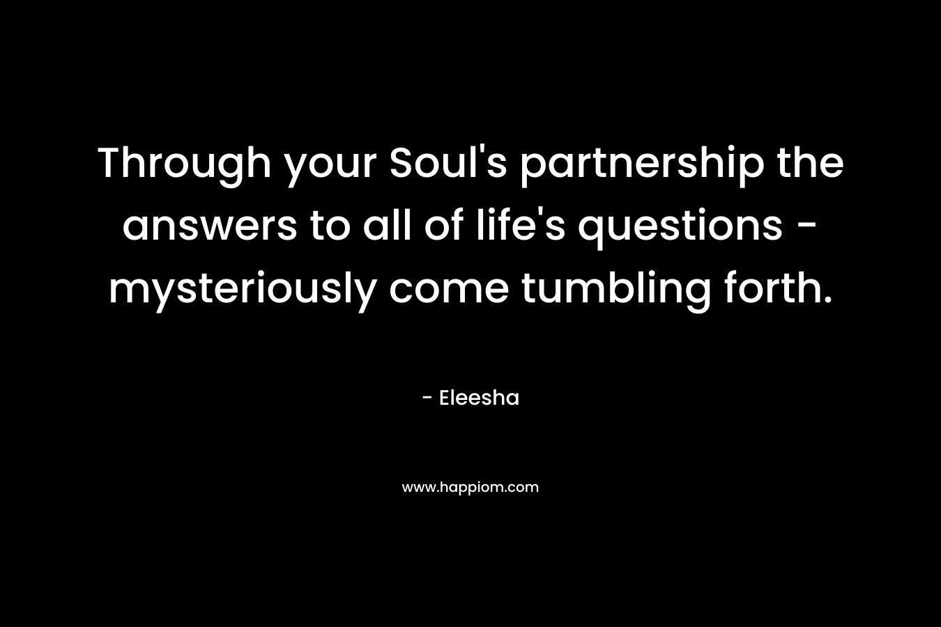 Through your Soul’s partnership the answers to all of life’s questions – mysteriously come tumbling forth. – Eleesha