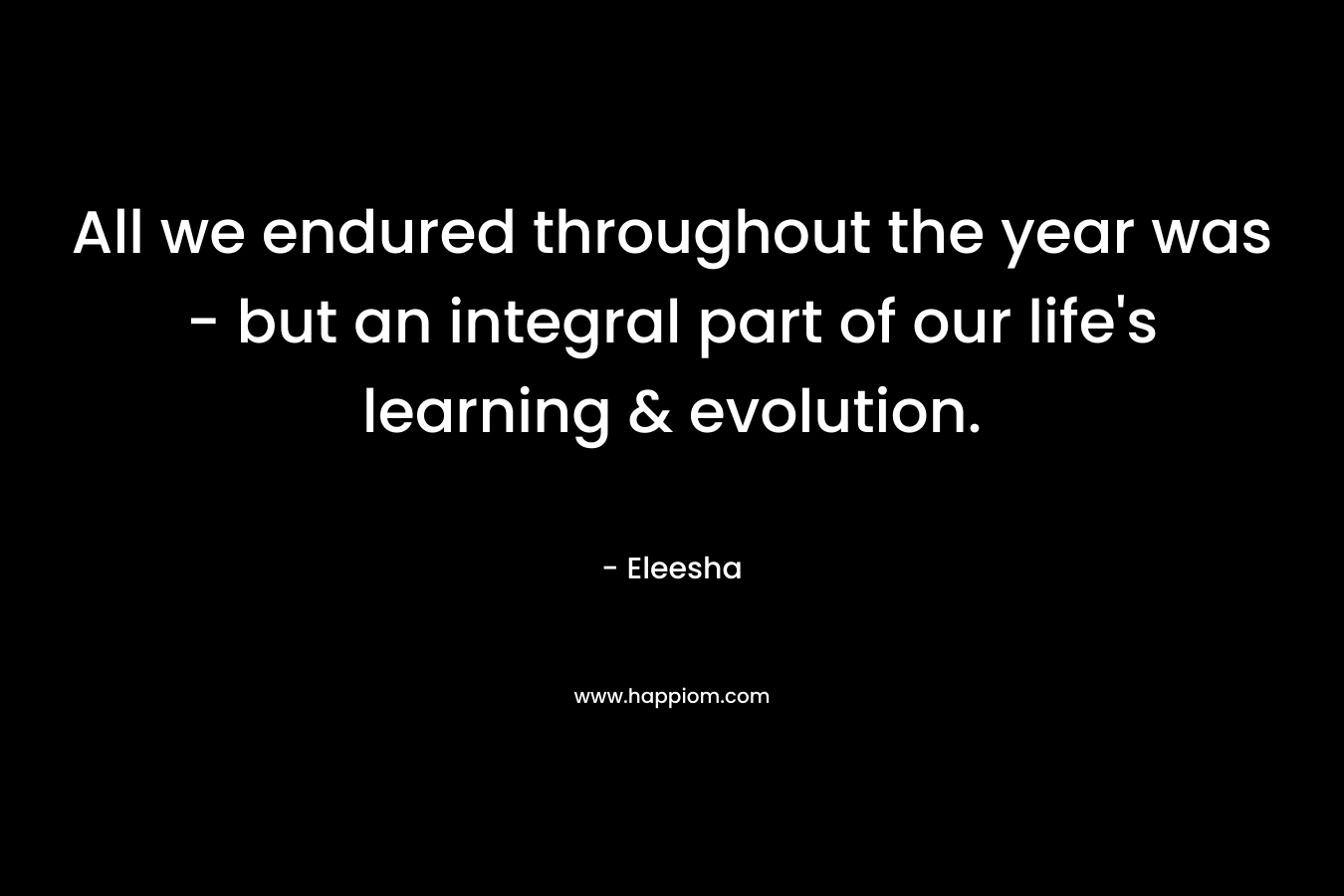 All we endured throughout the year was – but an integral part of our life’s learning & evolution. – Eleesha