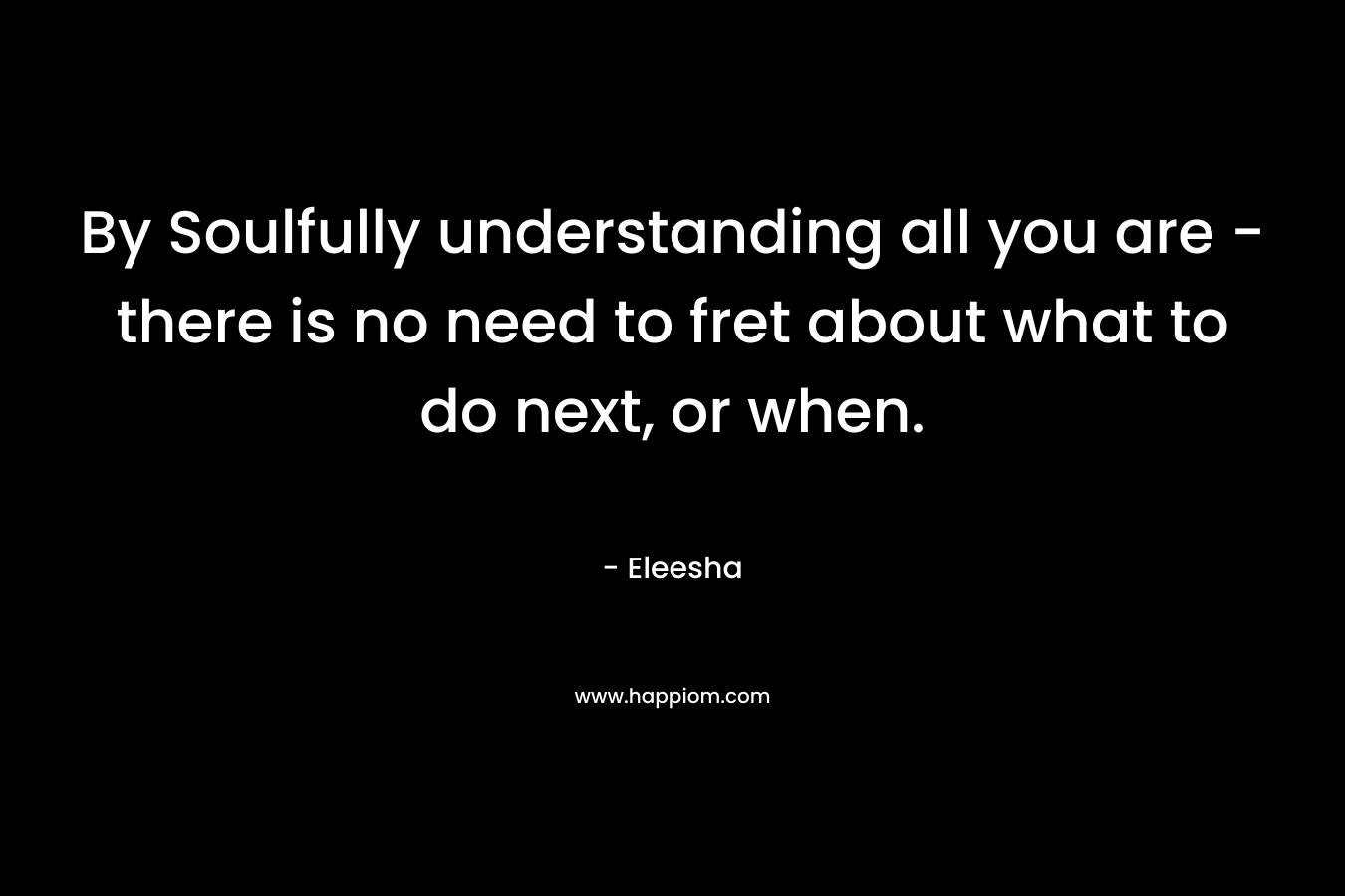 By Soulfully understanding all you are - there is no need to fret about what to do next, or when.