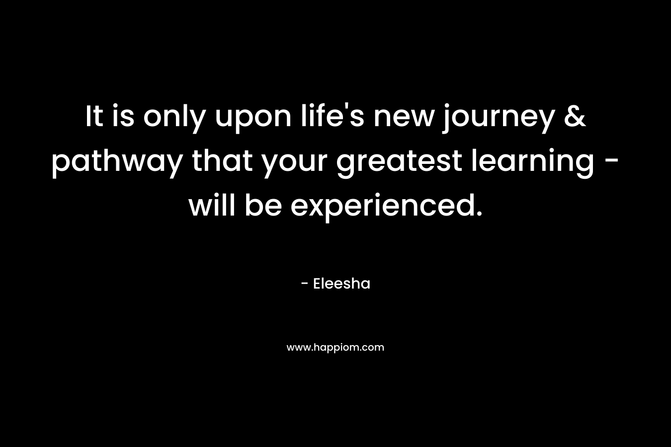 It is only upon life’s new journey & pathway that your greatest learning – will be experienced. – Eleesha