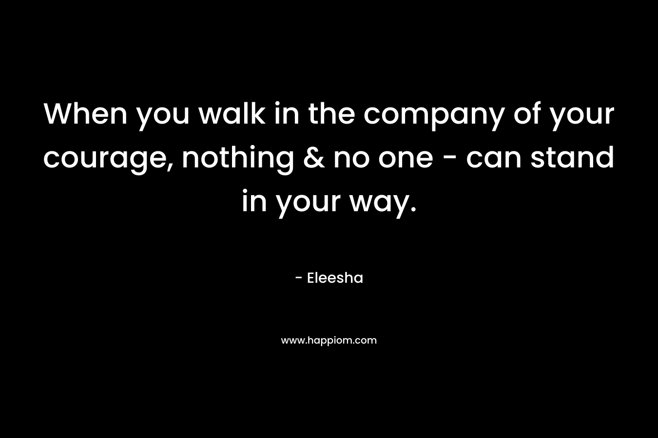 When you walk in the company of your courage, nothing & no one - can stand in your way.