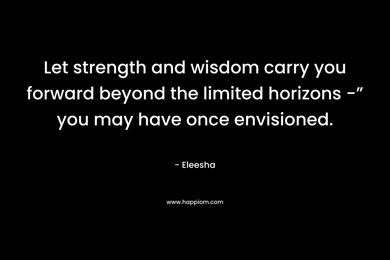 Let strength and wisdom carry you forward beyond the limited horizons -” you may have once envisioned. – Eleesha