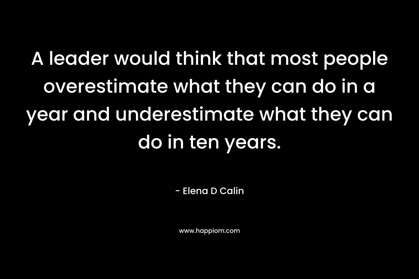 A leader would think that most people overestimate what they can do in a year and underestimate what they can do in ten years. – Elena D Calin