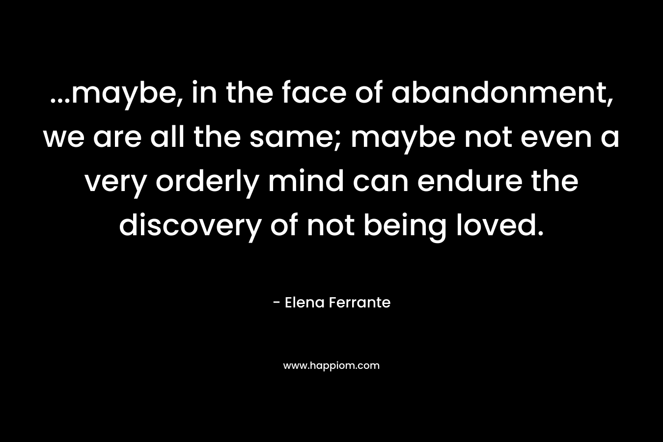 …maybe, in the face of abandonment, we are all the same; maybe not even a very orderly mind can endure the discovery of not being loved. – Elena Ferrante